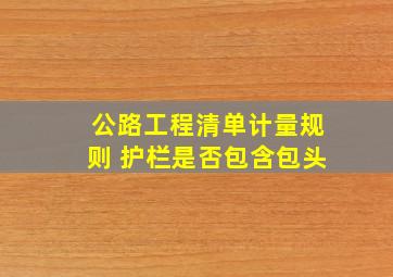 公路工程清单计量规则 护栏是否包含包头